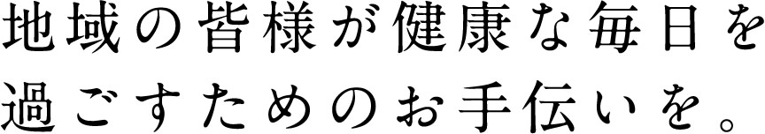 地域の皆様が健康な毎日を
過ごすためのお手伝いを。